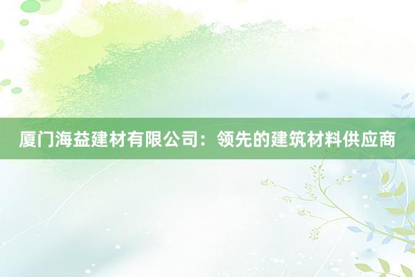 厦门海益建材有限公司：领先的建筑材料供应商