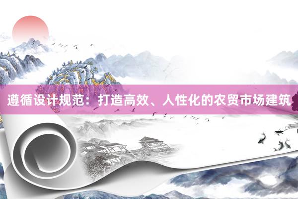 遵循设计规范：打造高效、人性化的农贸市场建筑