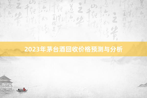 2023年茅台酒回收价格预测与分析